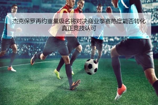 杰克保罗再约重量级名将对决商业拳赛热度能否转化真正竞技认可